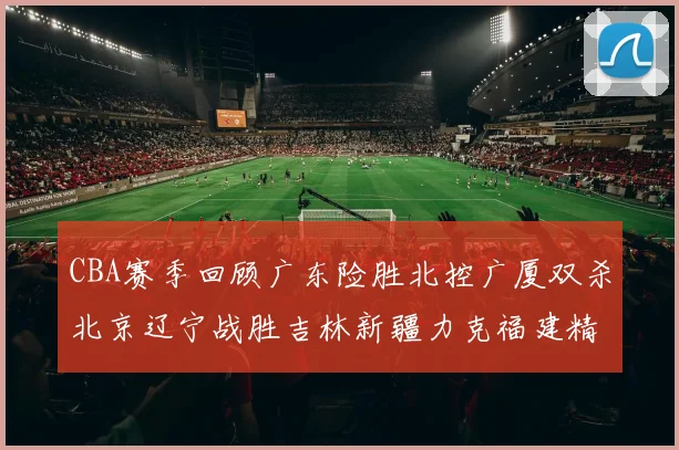 CBA赛季回顾广东险胜北控广厦双杀北京辽宁战胜吉林新疆力克福建精彩纷呈