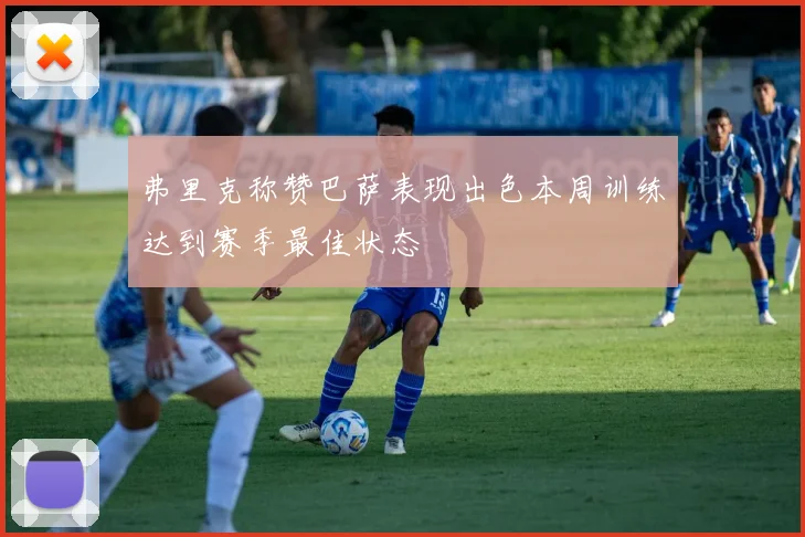 弗里克称赞巴萨表现出色本周训练达到赛季最佳状态