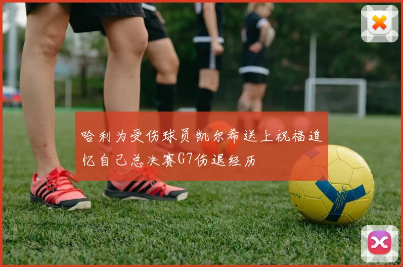 哈利为受伤球员凯尔希送上祝福追忆自己总决赛G7伤退经历