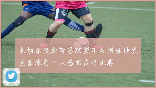 米切尔谈新阵容默契不足训练缺失全靠球员个人感觉应对比赛