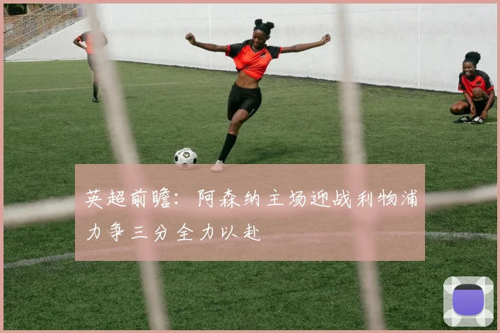 英超前瞻：阿森纳主场迎战利物浦力争三分全力以赴