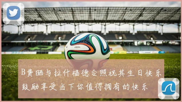 B费晒与拉什福德合照祝其生日快乐鼓励享受当下你值得拥有的快乐