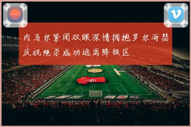 内马尔紧闭双眼深情拥抱罗尔海瑟庆祝绝杀成功逃离降级区