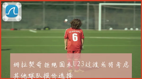 姆拉契奇拒绝国米U23过渡或将考虑其他球队报价选择