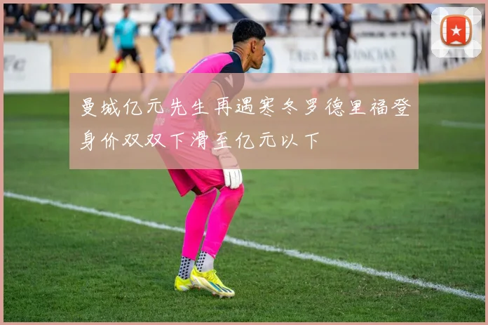 曼城亿元先生再遇寒冬罗德里福登身价双双下滑至亿元以下