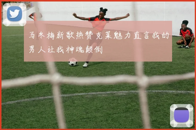 马冬梅新歌热赞克莱魅力直言我的男人让我神魂颠倒