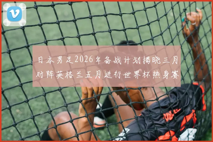 日本男足2026年备战计划揭晓三月对阵英格兰五月进行世界杯热身赛