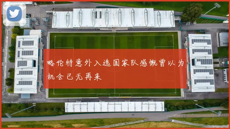 略伦特意外入选国家队感慨曾以为机会已无再来