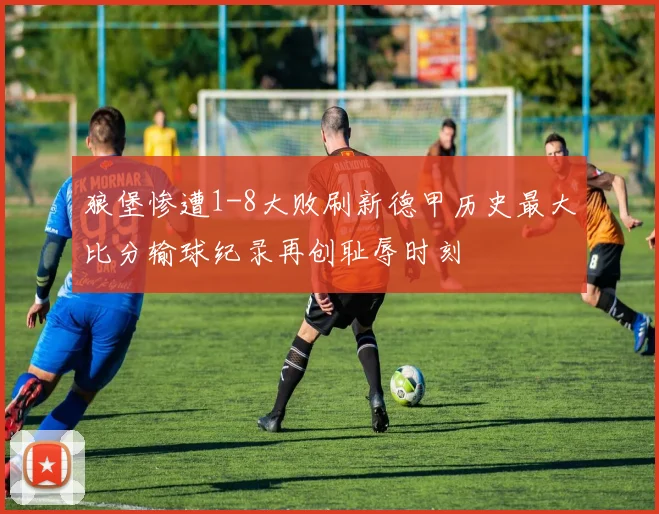 狼堡惨遭1-8大败刷新德甲历史最大比分输球纪录再创耻辱时刻