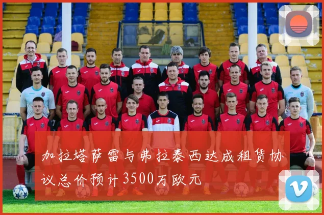 加拉塔萨雷与弗拉泰西达成租赁协议总价预计3500万欧元