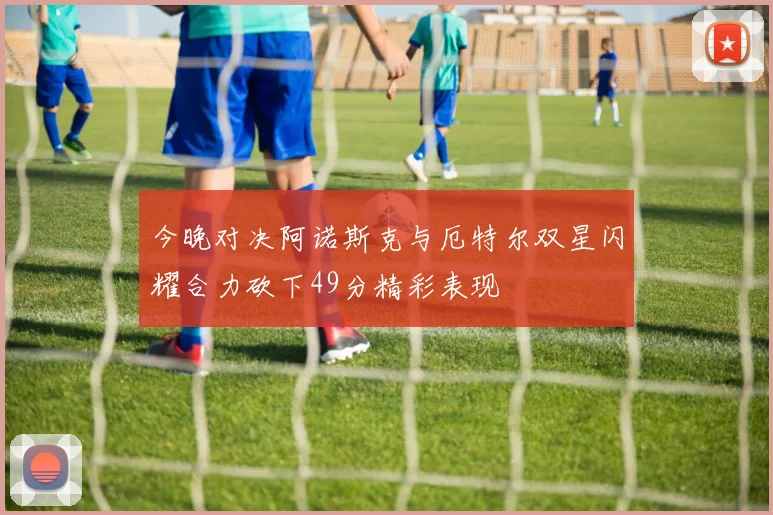 今晚对决阿诺斯克与厄特尔双星闪耀合力砍下49分精彩表现