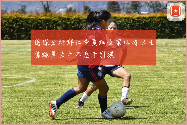 德媒分析拜仁今夏转会策略将以出售球员为主不急于引援