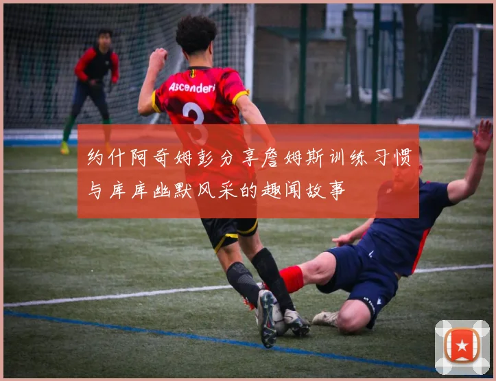 约什阿奇姆彭分享詹姆斯训练习惯与库库幽默风采的趣闻故事