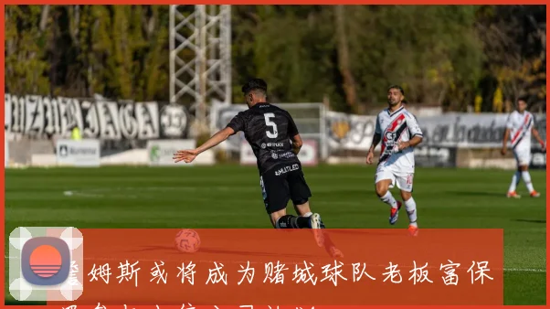 詹姆斯或将成为赌城球队老板富保罗参与出售公司计划